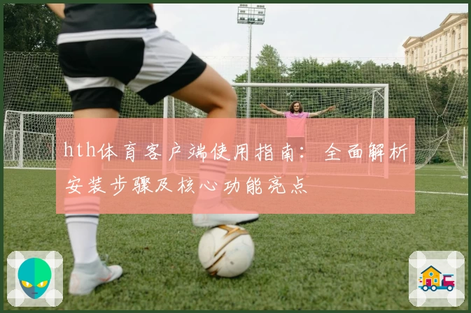 hth体育客户端使用指南：全面解析安装步骤及核心功能亮点