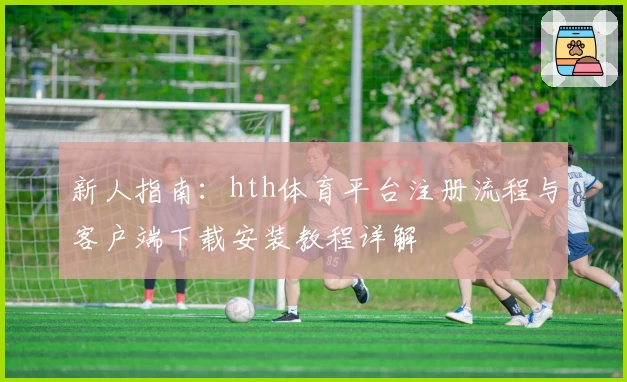 新人指南：hth体育平台注册流程与客户端下载安装教程详解