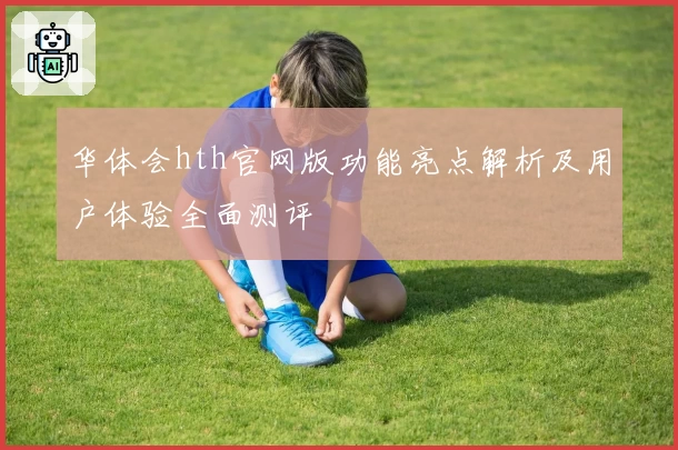 华体会hth官网版功能亮点解析及用户体验全面测评